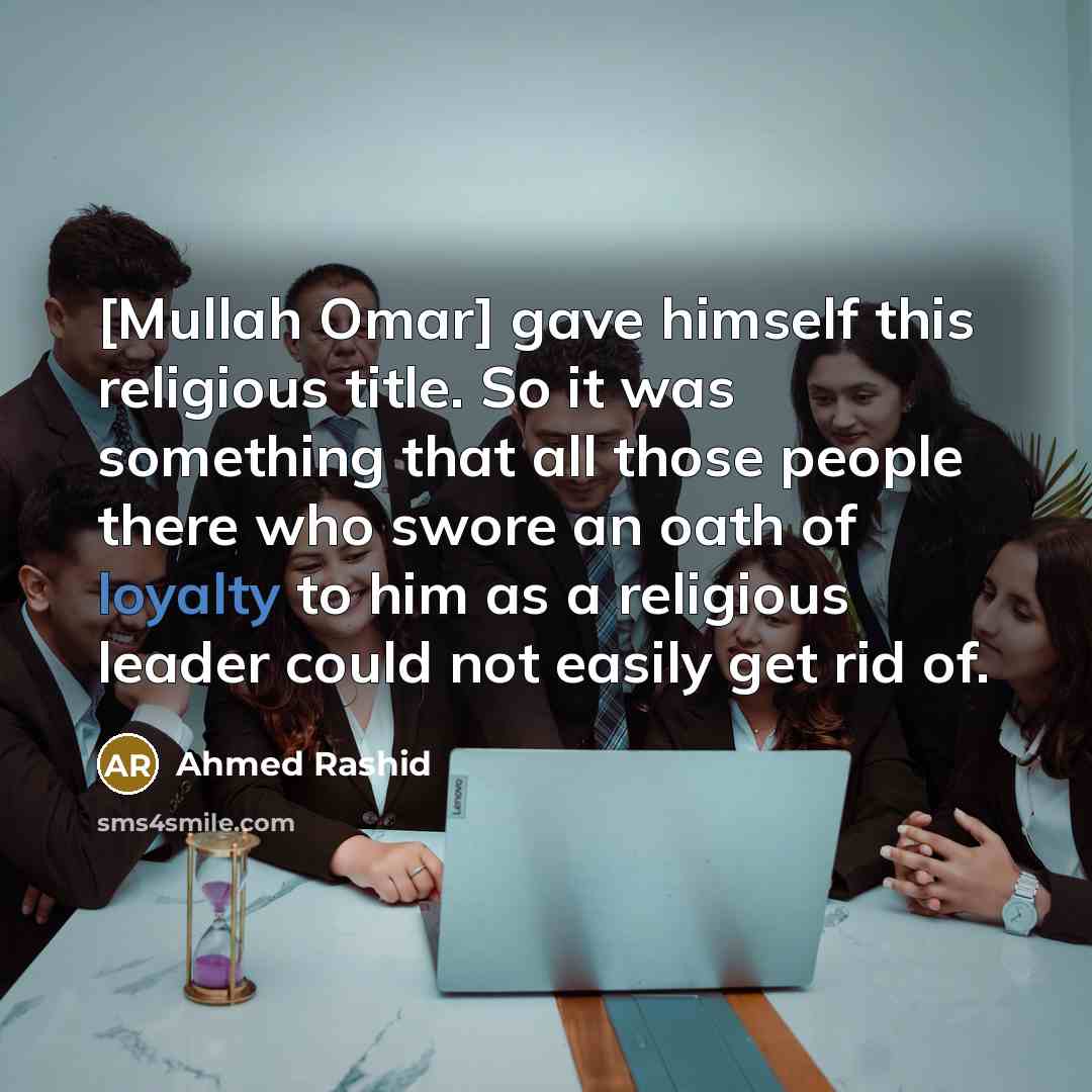 “[Mullah Omar] gave himself this religious title. So it was something that all those people there who swore an oath of loyalty to him as a religious leader could not easily get rid of.” quote by Ahmed Rashid