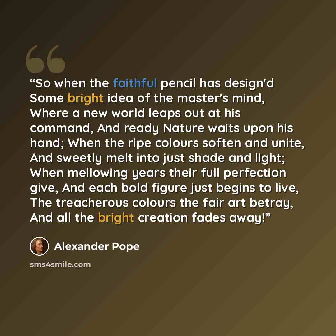 “So when the faithful pencil has design'd Some bright idea of the master's mind, Where a new world leaps out at his command, And ready Nature waits upon his hand; When the ripe colours soften and unite, And sweetly melt into just shade and light; When mellowing years their full perfection give, And…” quote by Alexander Pope