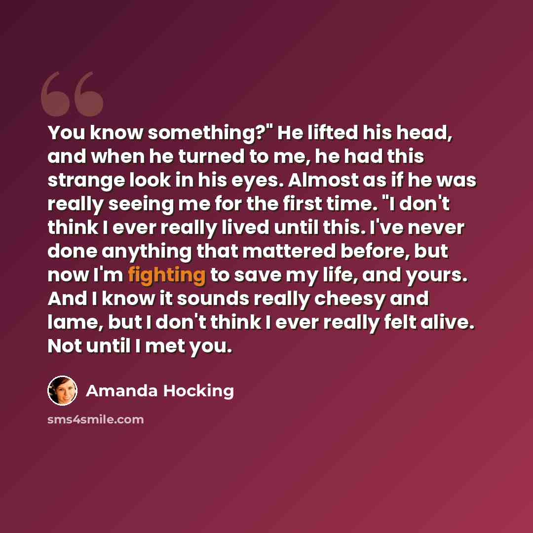 “You know something?" He lifted his head, and when he turned to me, he had this strange look in his eyes. Almost as if he was really seeing me for the first time. "I don't think I ever really lived until this. I've never done anything that mattered before, but now I'm fighting to save my life, and…” quote by Amanda Hocking