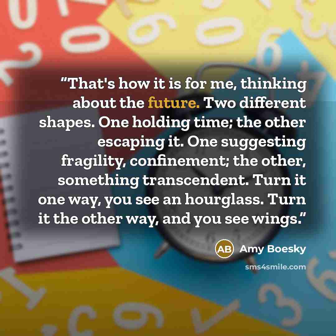 “That's how it is for me, thinking about the future. Two different shapes. One holding time; the other escaping it. One suggesting fragility, confinement; the other, something transcendent. Turn it one way, you see an hourglass. Turn it the other way, and you see wings.” quote by Amy Boesky