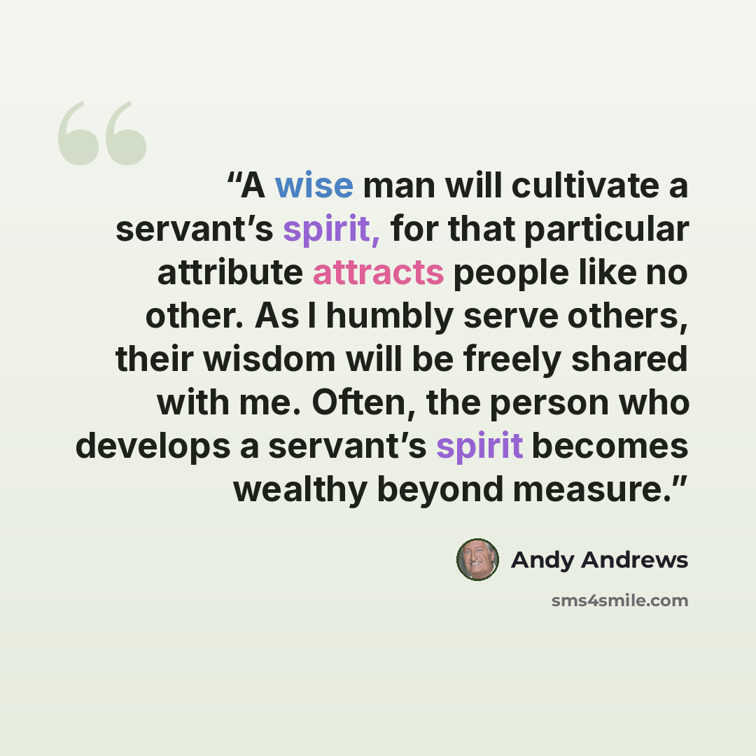 “A wise man will cultivate a servant’s spirit, for that particular attribute attracts people like no other. As I humbly serve others, their wisdom will be freely shared with me. Often, the person who develops a servant’s spirit becomes wealthy beyond measure.” quote by Andy Andrews