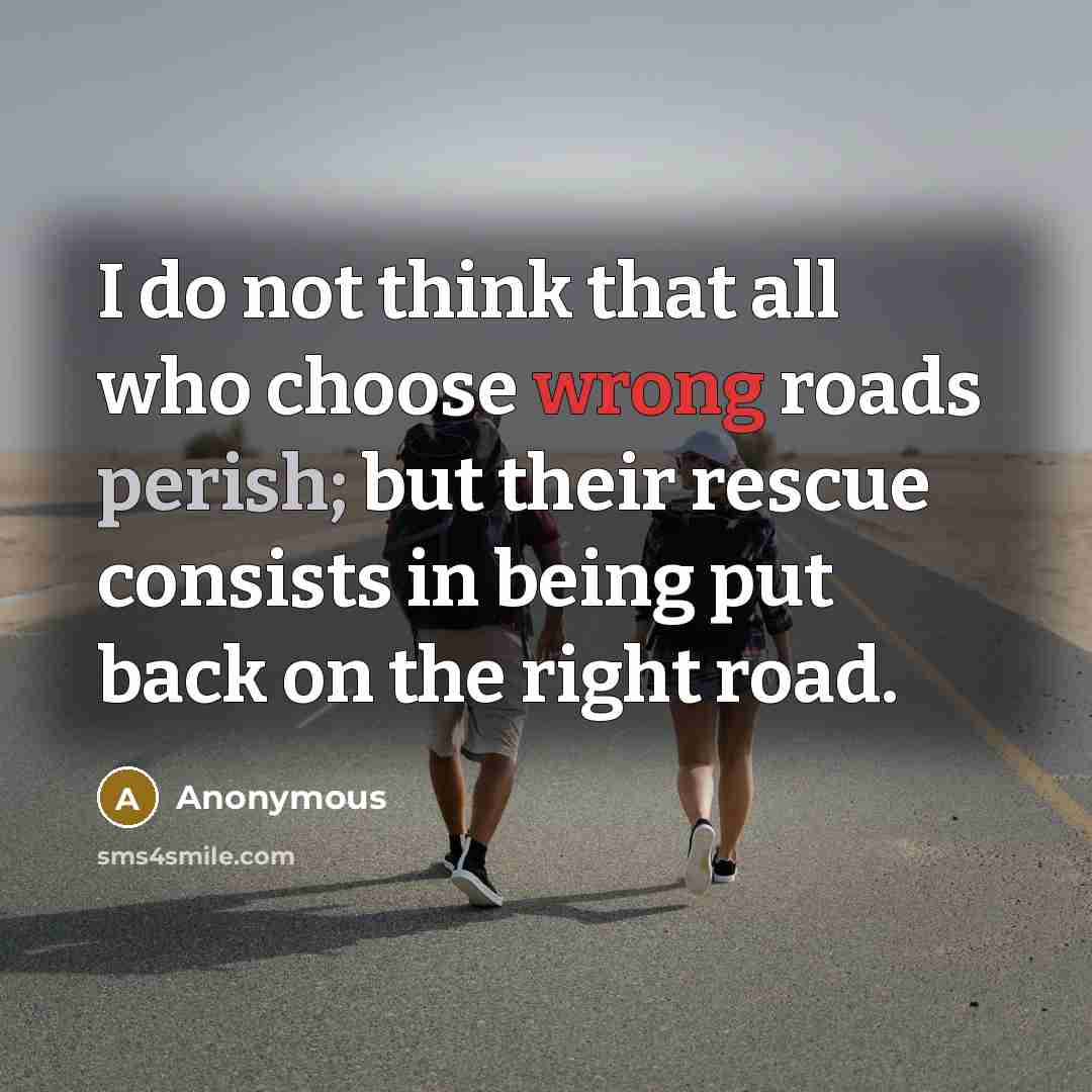 “I do not think that all who choose wrong roads perish; but their rescue consists in being put back on the right road.” quote by Anonymous