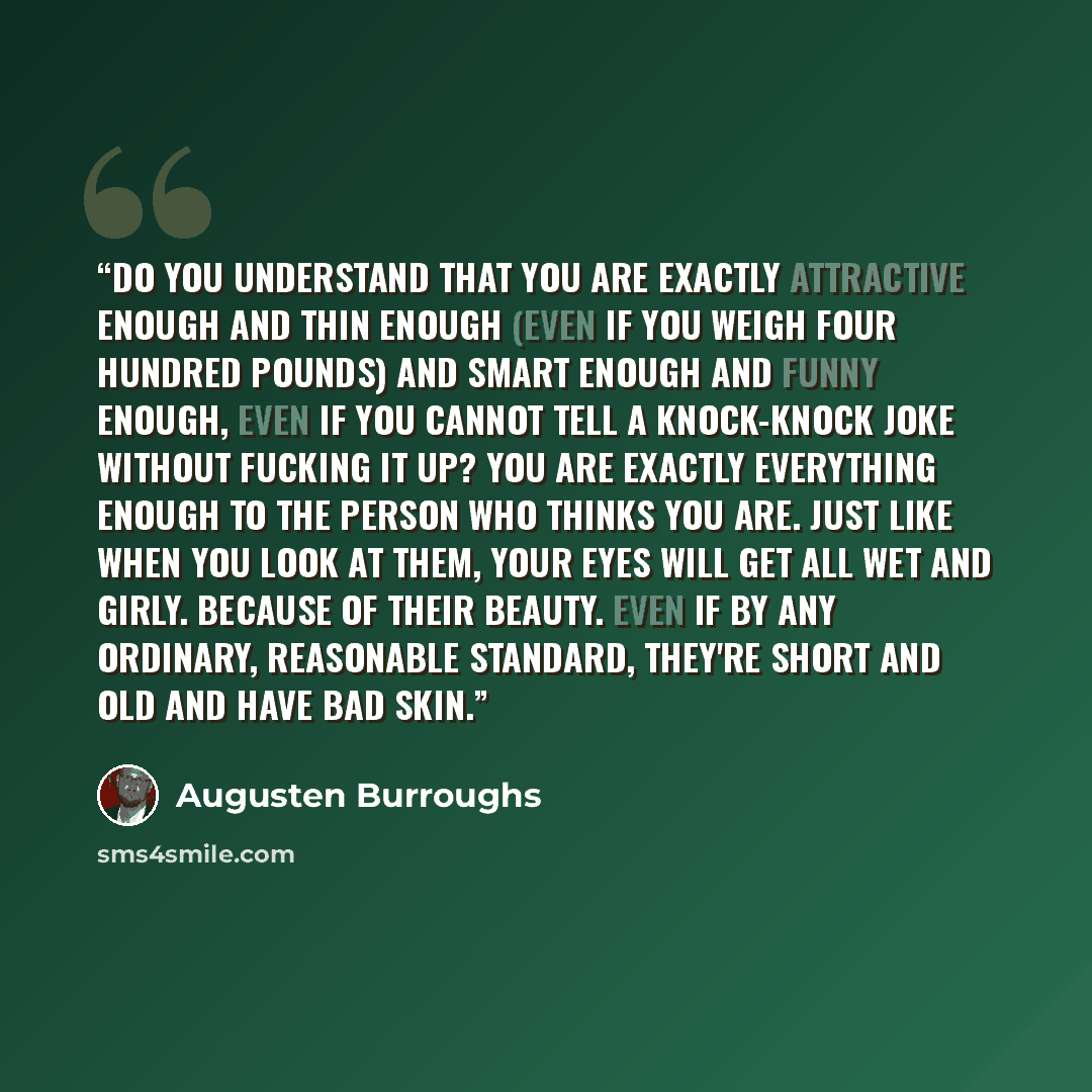 “Do you understand that you are exactly attractive enough and thin enough (even if you weigh four hundred pounds) and smart enough and funny enough, even if you cannot tell a knock-knock joke without fucking it up? You are exactly everything enough to the person who thinks you are. Just like when…” quote by Augusten Burroughs