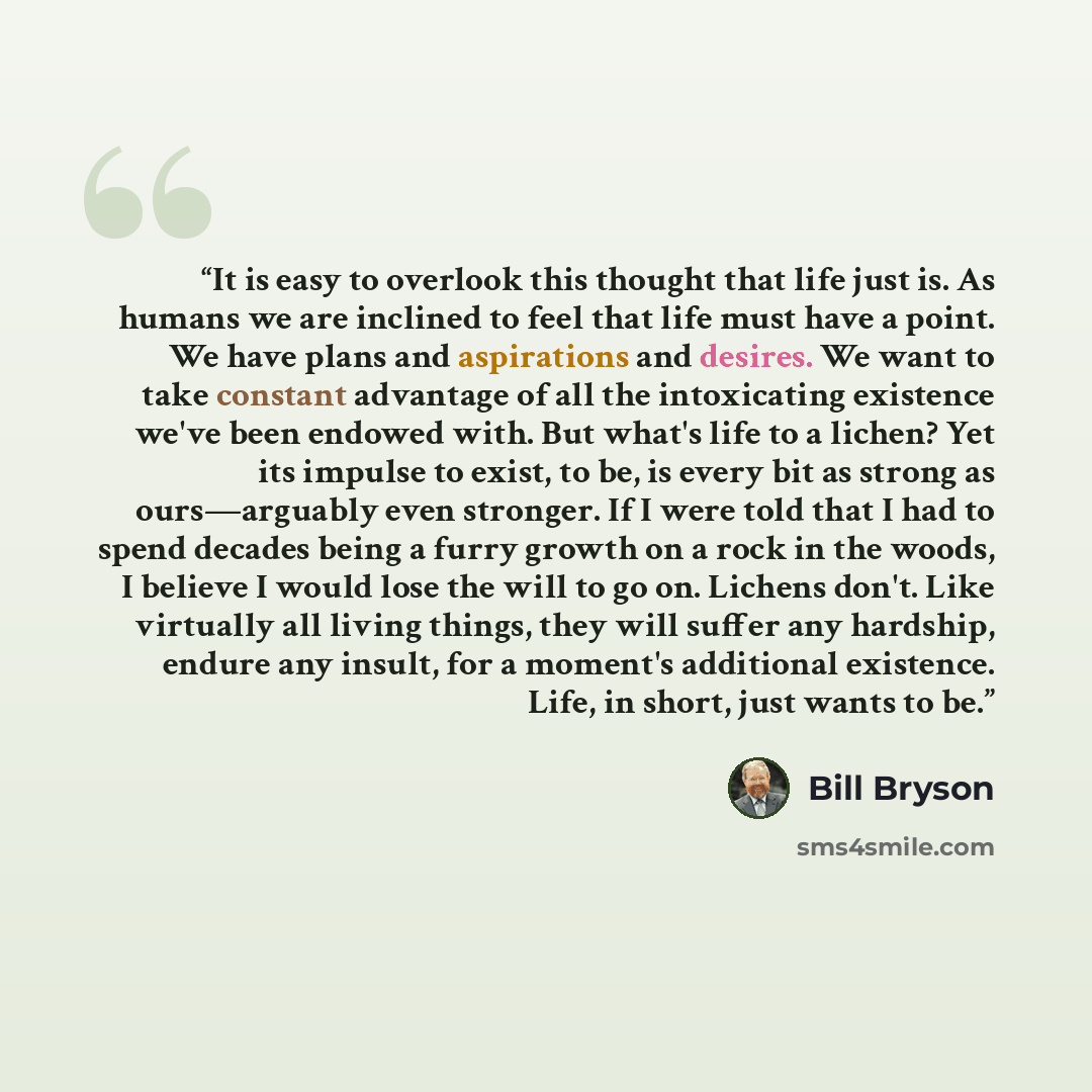 “It is easy to overlook this thought that life just is. As humans we are inclined to feel that life must have a point. We have plans and aspirations and desires. We want to take constant advantage of all the intoxicating existence we've been endowed with. But what's life to a lichen? Yet its…” quote by Bill Bryson