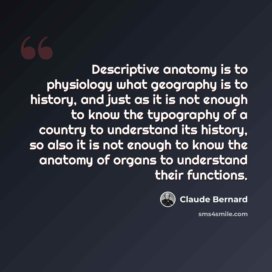 “Descriptive anatomy is to physiology what geography is to history, and just as it is not enough to know the typography of a country to understand its history, so also it is not enough to know the anatomy of organs to understand their functions.” quote by Claude Bernard