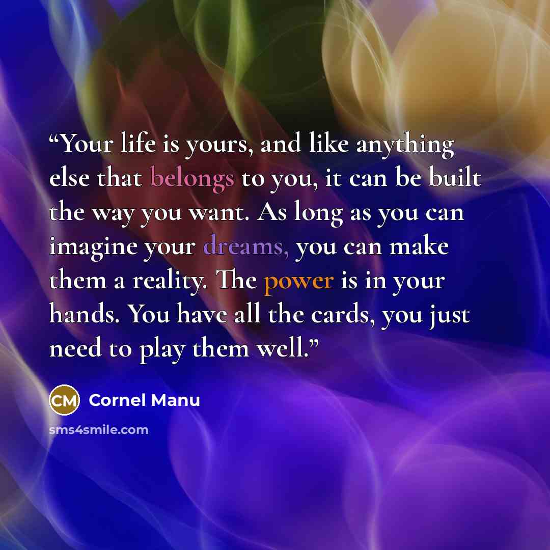 “Your life is yours, and like anything else that belongs to you, it can be built the way you want. As long as you can imagine your dreams, you can make them a reality. The power is in your hands. You have all the cards, you just need to play them well.” quote by Cornel Manu