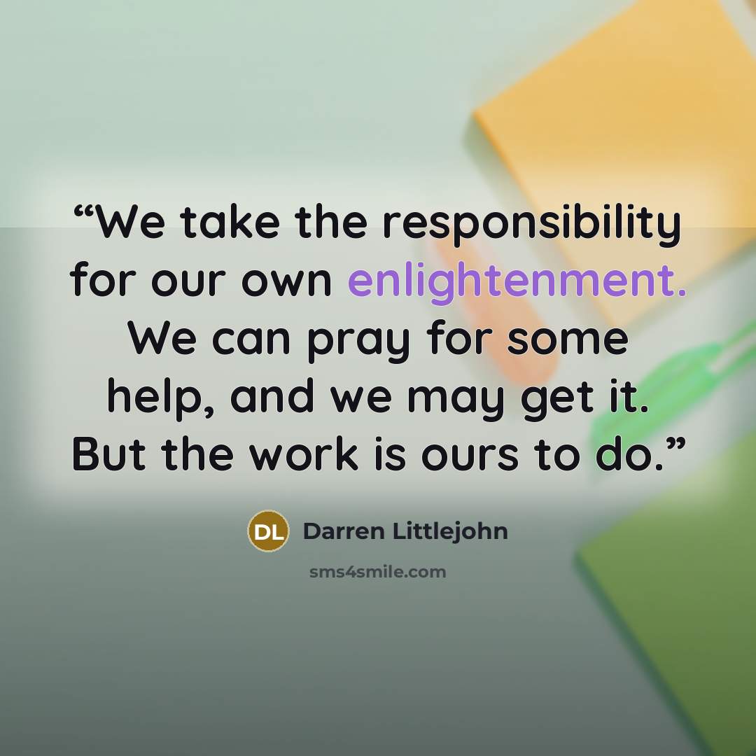 “We take the responsibility for our own enlightenment. We can pray for some help, and we may get it. But the work is ours to do.” quote by Darren Littlejohn