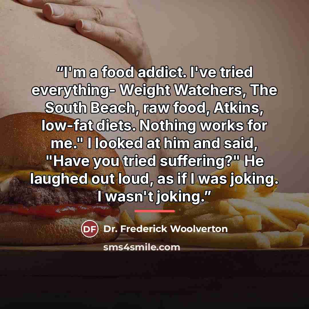“I'm a food addict. I've tried everything- Weight Watchers, The South Beach, raw food, Atkins, low-fat diets. Nothing works for me." I looked at him and said, "Have you tried suffering?" He laughed out loud, as if I was joking. I wasn't joking.” quote by Dr. Frederick Woolverton