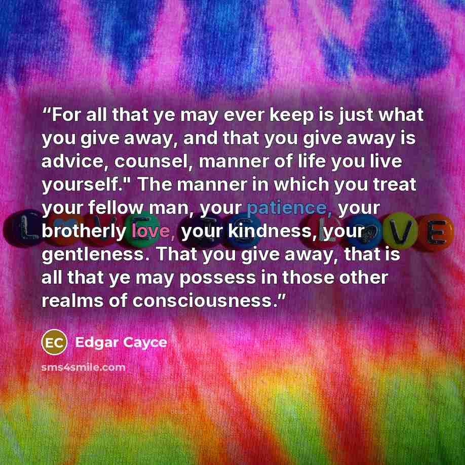 “For all that ye may ever keep is just what you give away, and that you give away is advice, counsel, manner of life you live yourself." The manner in which you treat your fellow man, your patience, your brotherly love, your kindness, your gentleness. That you give away, that is all that ye may…” quote by Edgar Cayce