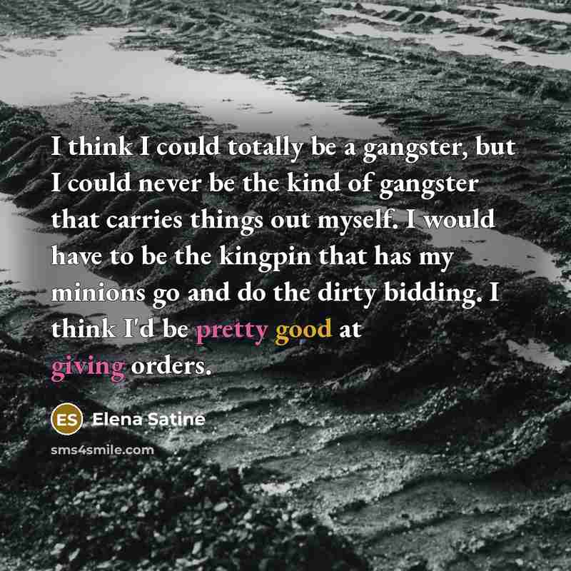 “I think I could totally be a gangster, but I could never be the kind of gangster that carries things out myself. I would have to be the kingpin that has my minions go and do the dirty bidding. I think I'd be pretty good at giving orders.” quote by Elena Satine