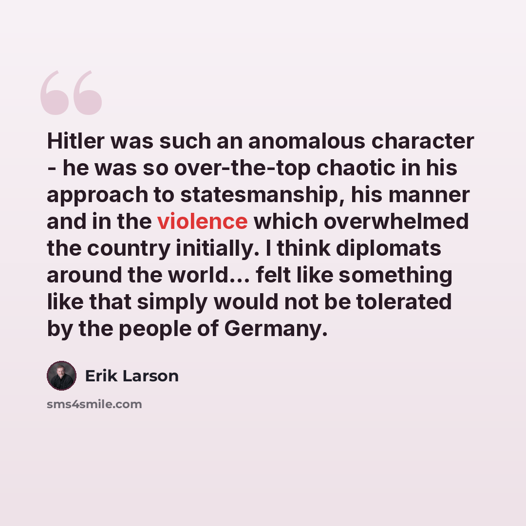“Hitler was such an anomalous character - he was so over-the-top chaotic in his approach to statesmanship, his manner and in the violence which overwhelmed the country initially. I think diplomats around the world... felt like something like that simply would not be tolerated by the people of…” quote by Erik Larson