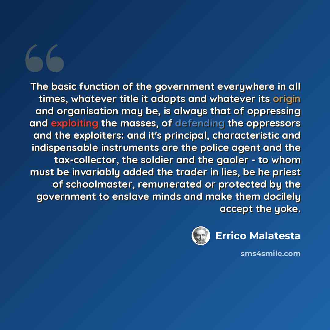 “The basic function of the government everywhere in all times, whatever title it adopts and whatever its origin and organisation may be, is always that of oppressing and exploiting the masses, of defending the oppressors and the exploiters: and it's principal, characteristic and indispensable…” quote by Errico Malatesta