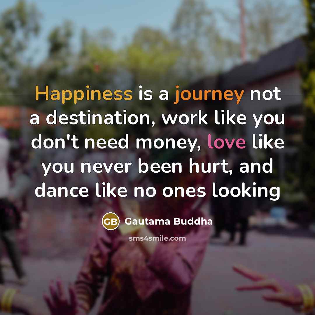 “Happiness is a journey not a destination, work like you don't need money, love like you never been hurt, and dance like no ones looking” quote by Gautama Buddha