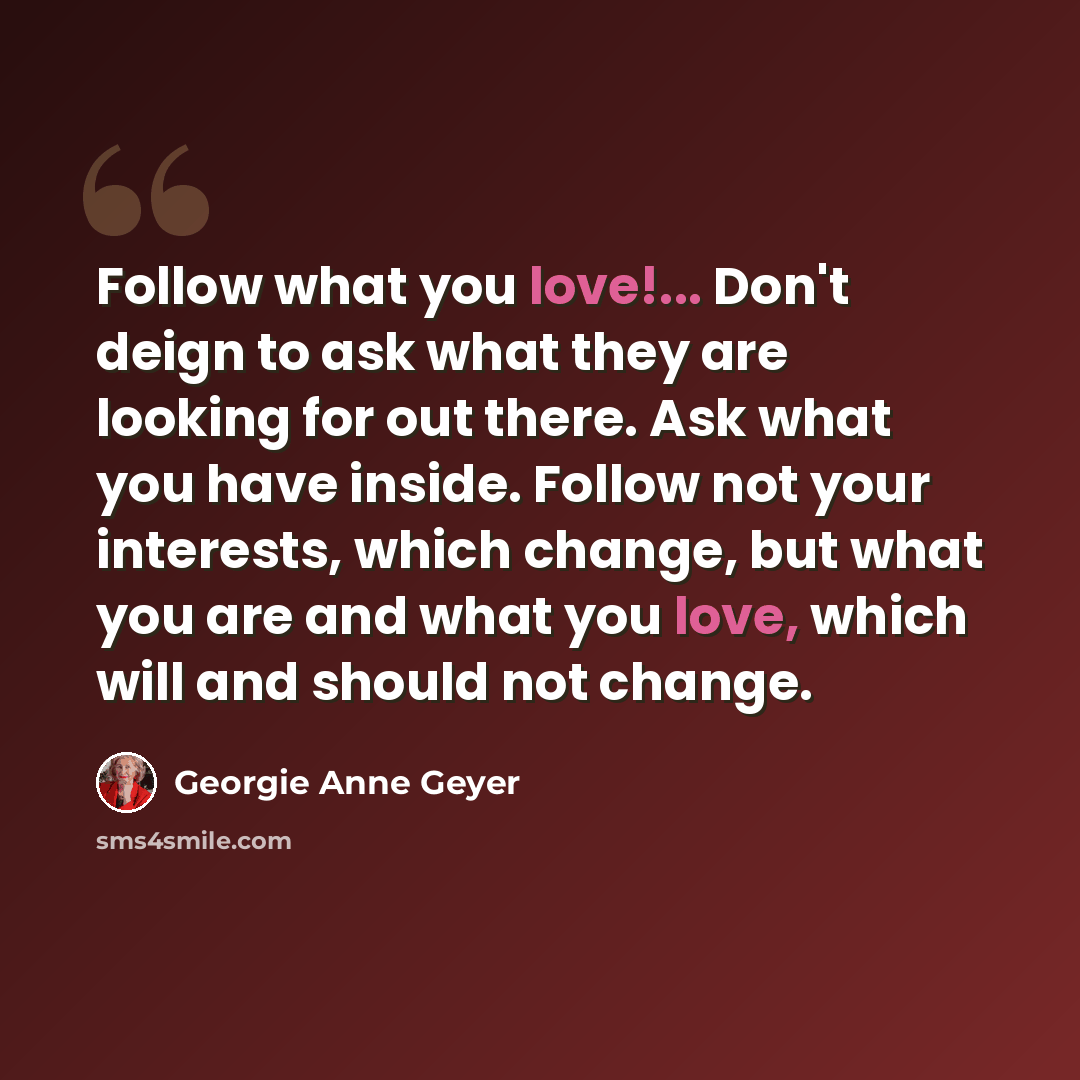 “Follow what you love!... Don't deign to ask what they are looking for out there. Ask what you have inside. Follow not your interests, which change, but what you are and what you love, which will and should not change.” quote by Georgie Anne Geyer