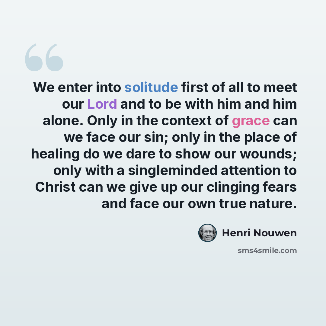 “We enter into solitude first of all to meet our Lord and to be with him and him alone. Only in the context of grace can we face our sin; only in the place of healing do we dare to show our wounds; only with a singleminded attention to Christ can we give up our clinging fears and face our own true…” quote by Henri Nouwen