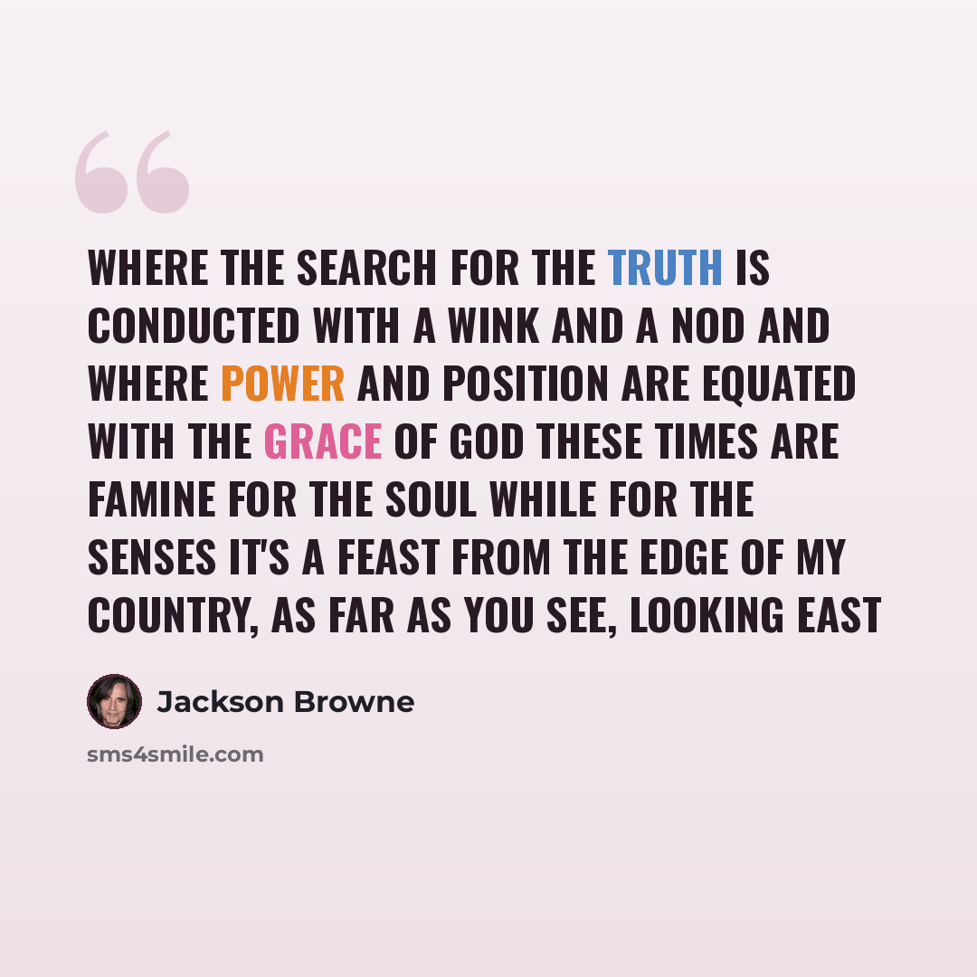 “Where the search for the truth is conducted with a wink and a nod And where power and position are equated with the grace of God These times are famine for the soul while for the senses it's a feast From the edge of my country, as far as you see, looking east” quote by Jackson Browne