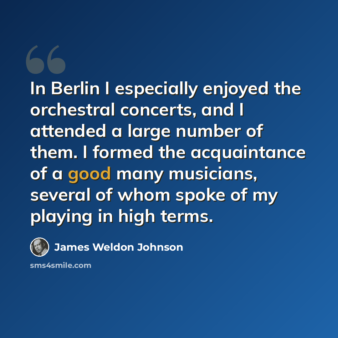 “In Berlin I especially enjoyed the orchestral concerts, and I attended a large number of them. I formed the acquaintance of a good many musicians, several of whom spoke of my playing in high terms.” quote by James Weldon Johnson