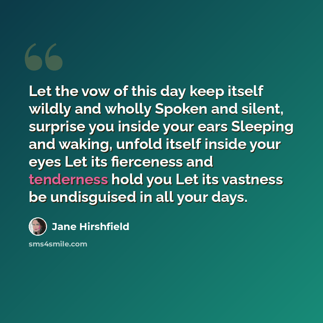 “Let the vow of this day keep itself wildly and wholly Spoken and silent, surprise you inside your ears Sleeping and waking, unfold itself inside your eyes Let its fierceness and tenderness hold you Let its vastness be undisguised in all your days.” quote by Jane Hirshfield