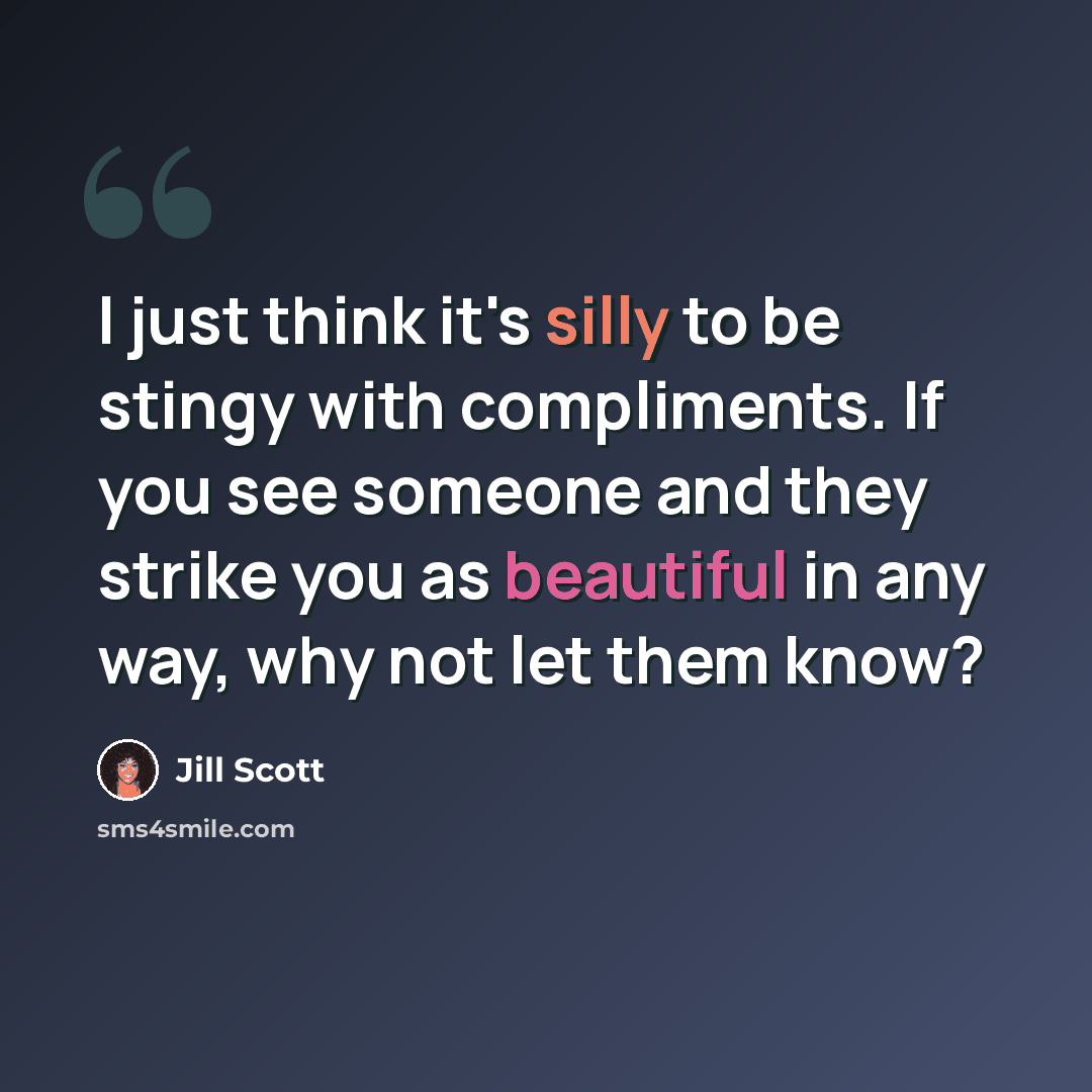 “I just think it's silly to be stingy with compliments. If you see someone and they strike you as beautiful in any way, why not let them know?” quote by Jill Scott
