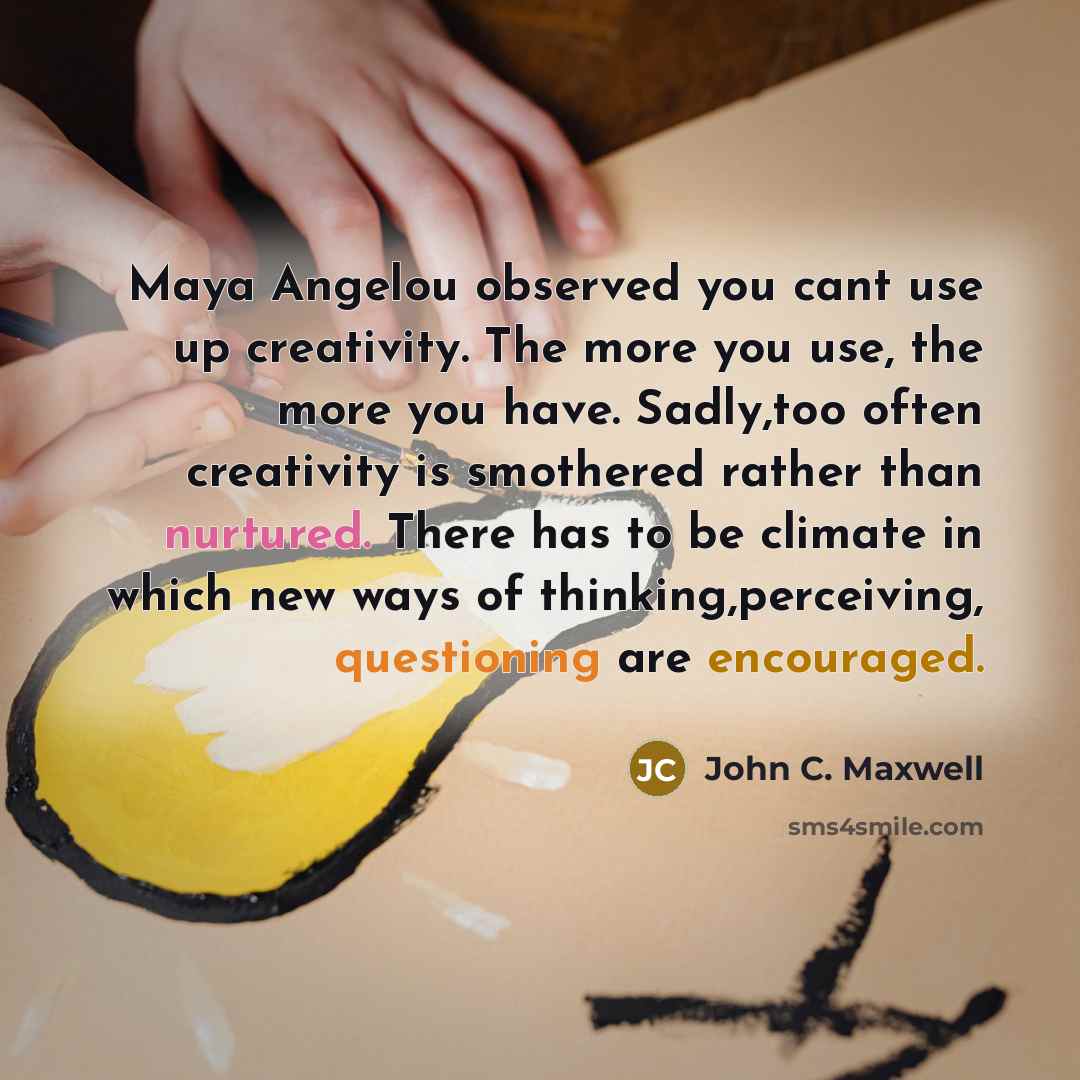 “Maya Angelou observed you cant use up creativity. The more you use, the more you have. Sadly,too often creativity is smothered rather than nurtured. There has to be climate in which new ways of thinking,perceiving, questioning are encouraged.” quote by John C. Maxwell