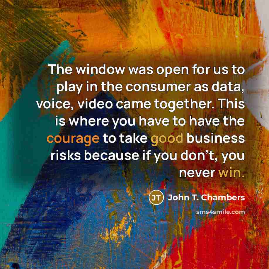 “The window was open for us to play in the consumer as data, voice, video came together. This is where you have to have the courage to take good business risks because if you don't, you never win.” quote by John T. Chambers