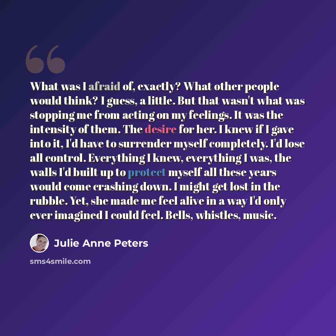 “What was I afraid of, exactly? What other people would think? I guess, a little. But that wasn't what was stopping me from acting on my feelings. It was the intensity of them. The desire for her. I knew if I gave into it, I'd have to surrender myself completely. I'd lose all control. Everything I…” quote by Julie Anne Peters