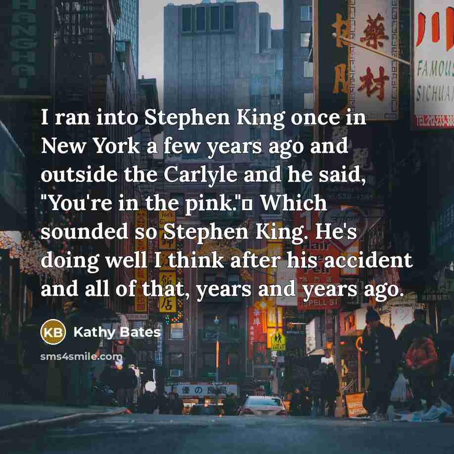 “I ran into Stephen King once in New York a few years ago and outside the Carlyle and he said, "You're in the pink." Which sounded so Stephen King. He's doing well I think after his accident and all of that, years and years ago.” quote by Kathy Bates