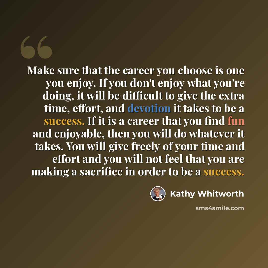 “Make sure that the career you choose is one you enjoy. If you don't enjoy what you're doing, it will be difficult to give the extra time, effort, and devotion it takes to be a success. If it is a career that you find fun and enjoyable, then you will do whatever it takes. You will give freely of…” quote by Kathy Whitworth