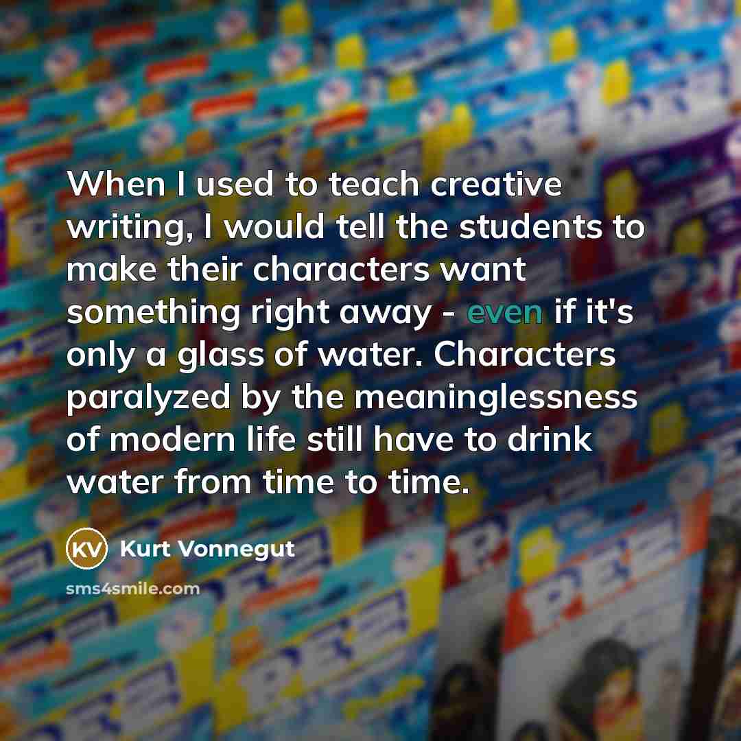 “When I used to teach creative writing, I would tell the students to make their characters want something right away - even if it's only a glass of water. Characters paralyzed by the meaninglessness of modern life still have to drink water from time to time.” quote by Kurt Vonnegut