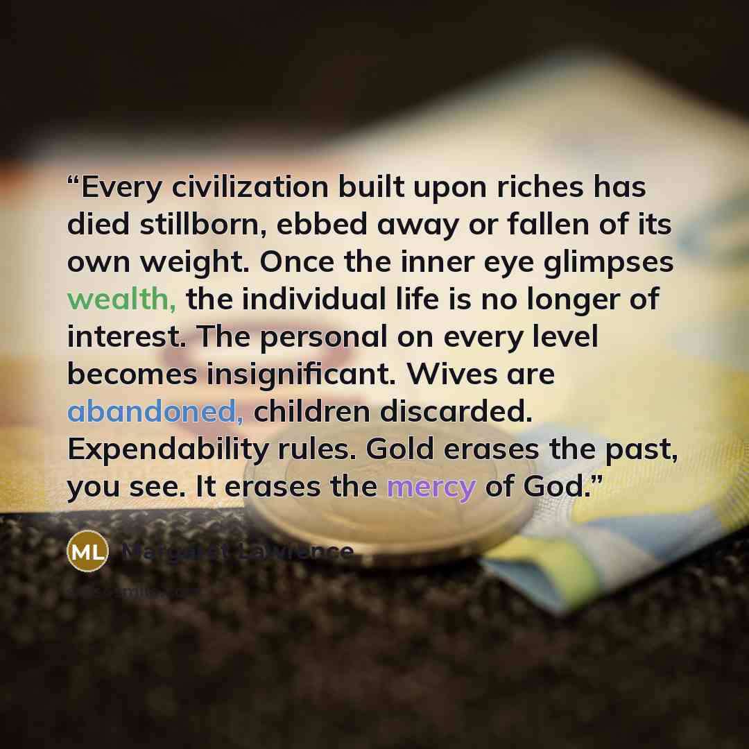 “Every civilization built upon riches has died stillborn, ebbed away or fallen of its own weight. Once the inner eye glimpses wealth, the individual life is no longer of interest. The personal on every level becomes insignificant. Wives are abandoned, children discarded. Expendability rules. Gold…” quote by Margaret Lawrence