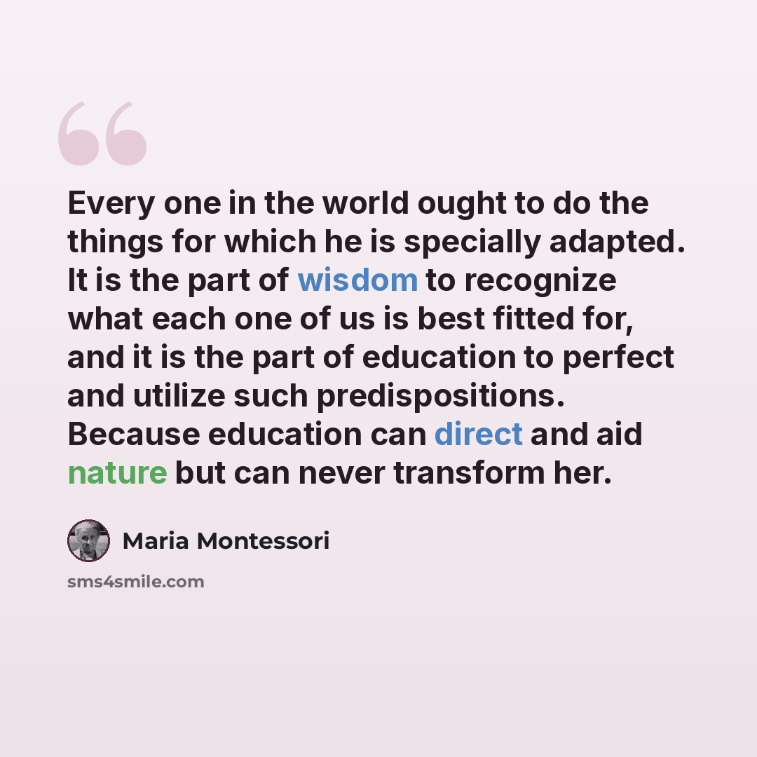 “Every one in the world ought to do the things for which he is specially adapted. It is the part of wisdom to recognize what each one of us is best fitted for, and it is the part of education to perfect and utilize such predispositions. Because education can direct and aid nature but can never…” quote by Maria Montessori
