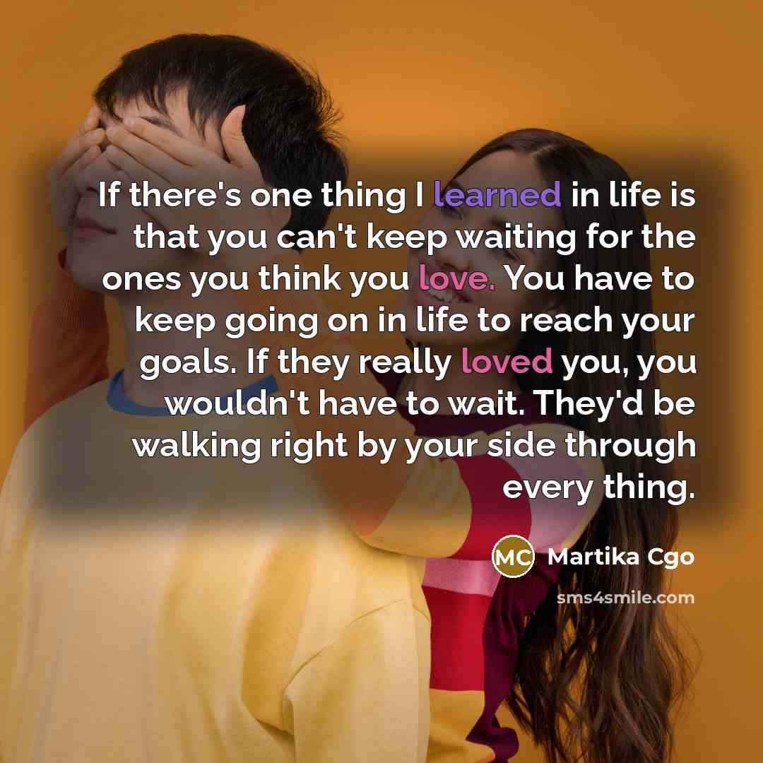 “If there's one thing I learned in life is that you can't keep waiting for the ones you think you love. You have to keep going on in life to reach your goals. If they really loved you, you wouldn't have to wait. They'd be walking right by your side through every thing.” quote by Martika Cgo