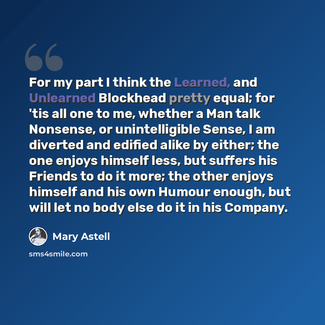 “For my part I think the Learned, and Unlearned Blockhead pretty equal; for 'tis all one to me, whether a Man talk Nonsense, or unintelligible Sense, I am diverted and edified alike by either; the one enjoys himself less, but suffers his Friends to do it more; the other enjoys himself and his own…” quote by Mary Astell