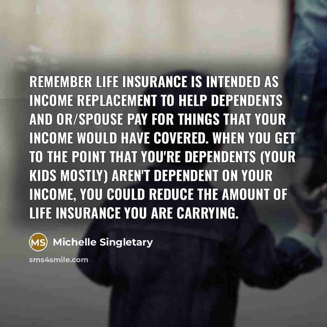 “Remember life insurance is intended as income replacement to help dependents and or/spouse pay for things that your income would have covered. When you get to the point that you're dependents (Your kids mostly) aren't dependent on your income, you could reduce the amount of life insurance you are…” quote by Michelle Singletary
