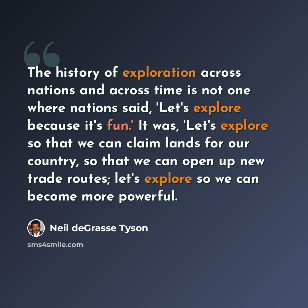 “The history of exploration across nations and across time is not one where nations said, 'Let's explore because it's fun.' It was, 'Let's explore so that we can claim lands for our country, so that we can open up new trade routes; let's explore so we can become more powerful.” quote by Neil deGrasse Tyson