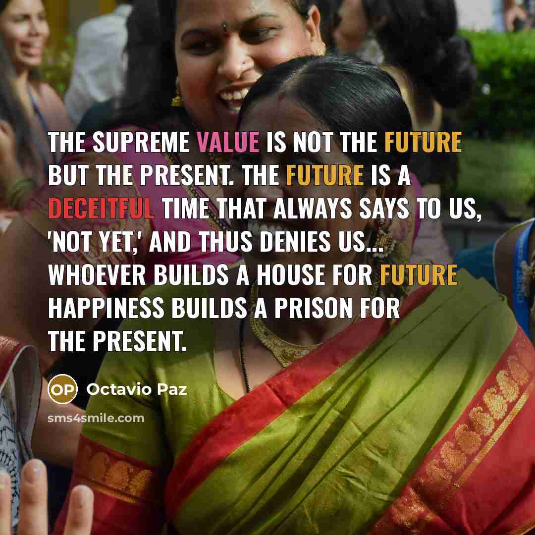 “The supreme value is not the future but the present. The future is a deceitful time that always says to us, 'Not Yet,' and thus denies us... Whoever builds a house for future happiness builds a prison for the present.” quote by Octavio Paz