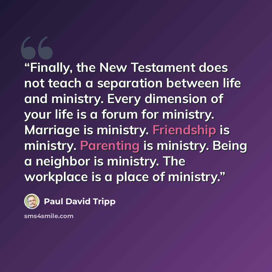 “Finally, the New Testament does not teach a separation between life and ministry. Every dimension of your life is a forum for ministry. Marriage is ministry. Friendship is ministry. Parenting is ministry. Being a neighbor is ministry. The workplace is a place of ministry.” quote by Paul David Tripp