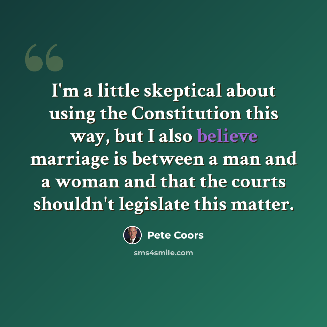 “I'm a little skeptical about using the Constitution this way, but I also believe marriage is between a man and a woman and that the courts shouldn't legislate this matter.” quote by Pete Coors