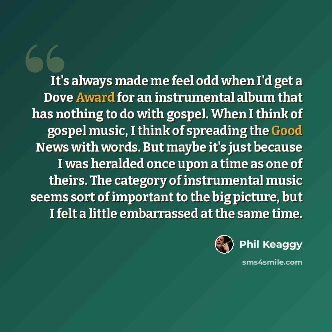 “It's always made me feel odd when I'd get a Dove Award for an instrumental album that has nothing to do with gospel. When I think of gospel music, I think of spreading the Good News with words. But maybe it's just because I was heralded once upon a time as one of theirs. The category of…” quote by Phil Keaggy