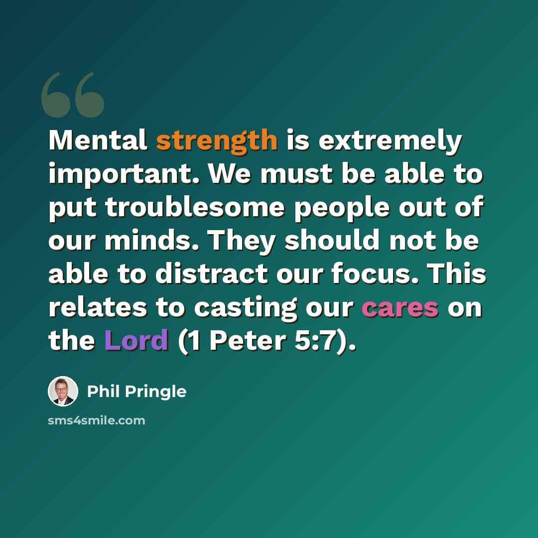 “Mental strength is extremely important. We must be able to put troublesome people out of our minds. They should not be able to distract our focus. This relates to casting our cares on the Lord (1 Peter 5:7).” quote by Phil Pringle