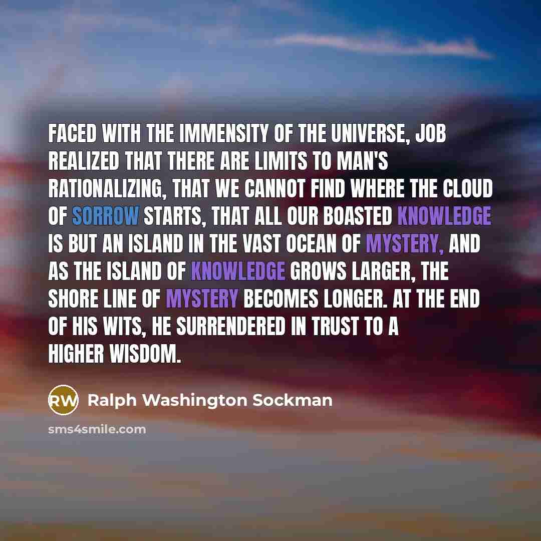 “Faced with the immensity of the universe, Job realized that there are limits to man's rationalizing, that we cannot find where the cloud of sorrow starts, that all our boasted knowledge is but an island in the vast ocean of mystery, and as the island of knowledge grows larger, the shore line of…” quote by Ralph Washington Sockman