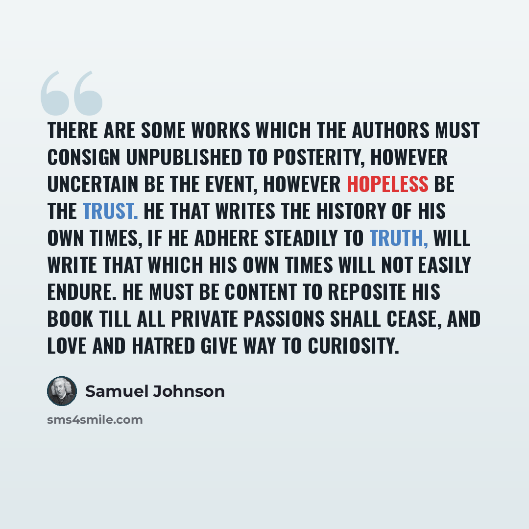 “There are some works which the authors must consign unpublished to posterity, however uncertain be the event, however hopeless be the trust. He that writes the history of his own times, if he adhere steadily to truth, will write that which his own times will not easily endure. He must be content…” quote by Samuel Johnson