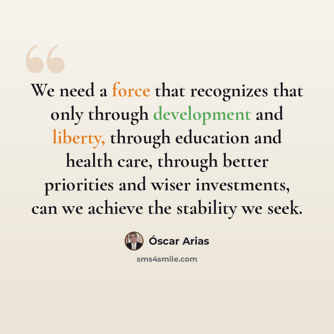 “We need a force that recognizes that only through development and liberty, through education and health care, through better priorities and wiser investments, can we achieve the stability we seek.” quote by Óscar Arias