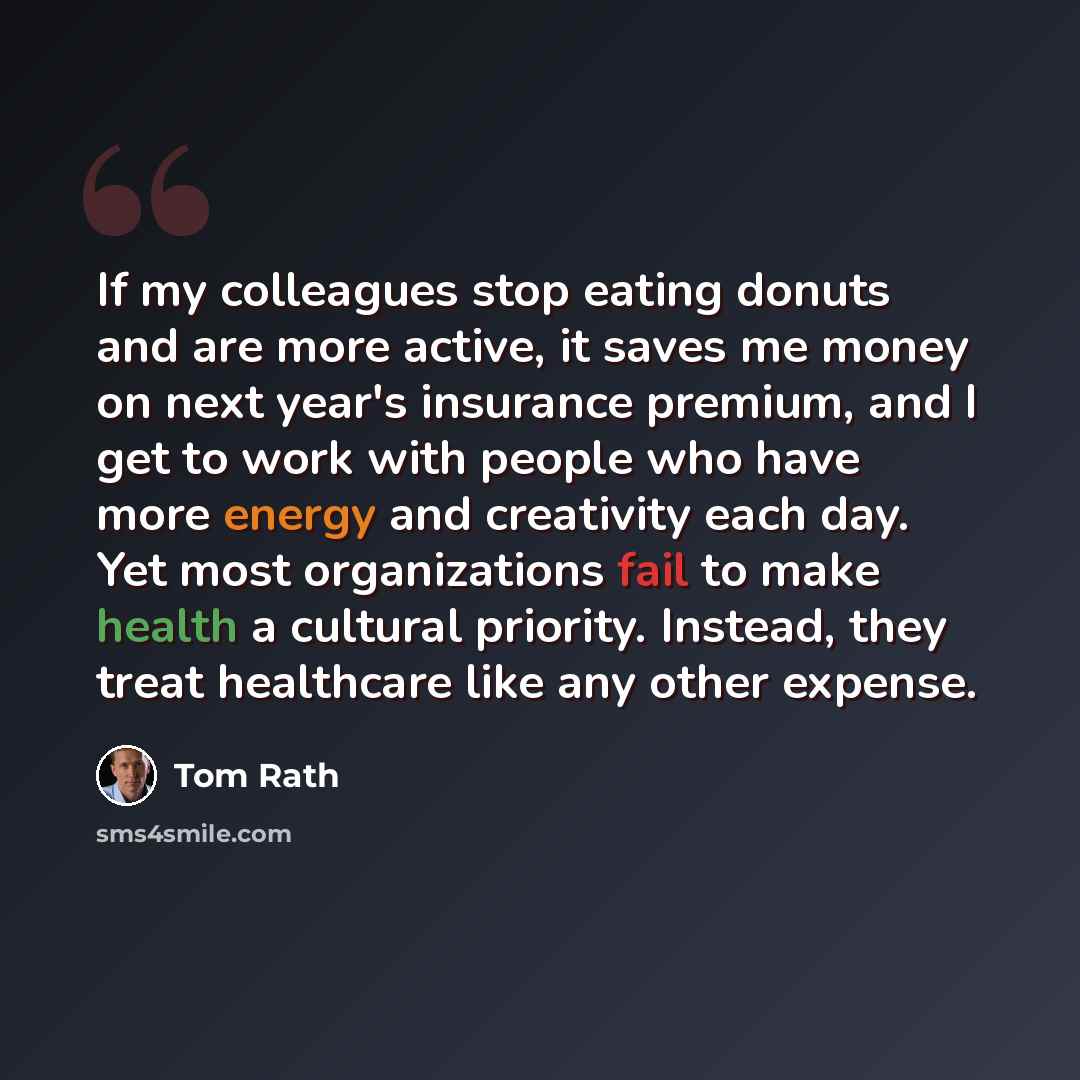 “If my colleagues stop eating donuts and are more active, it saves me money on next year's insurance premium, and I get to work with people who have more energy and creativity each day. Yet most organizations fail to make health a cultural priority. Instead, they treat healthcare like any other…” quote by Tom Rath