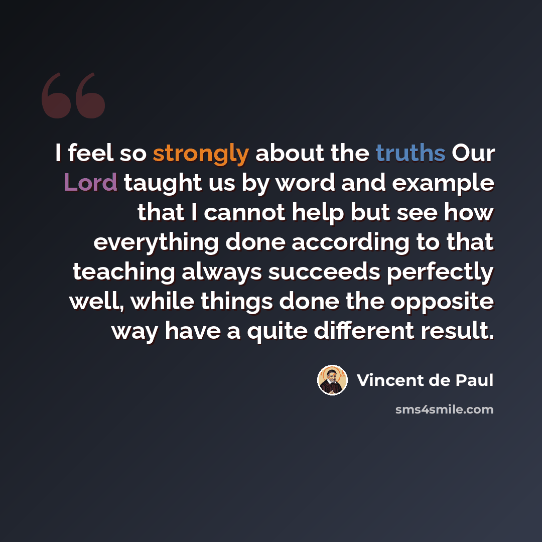 “I feel so strongly about the truths Our Lord taught us by word and example that I cannot help but see how everything done according to that teaching always succeeds perfectly well, while things done the opposite way have a quite different result.” quote by Vincent de Paul