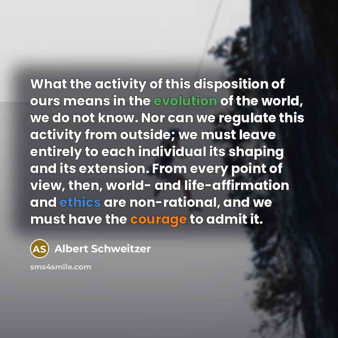 “What the activity of this disposition of ours means in the evolution of the world, we do not know. Nor can we regulate this activity from outside; we must leave entirely to each individual its shaping and its extension. From every point of view, then, world- and life-affirmation and ethics are…” quote by Albert Schweitzer