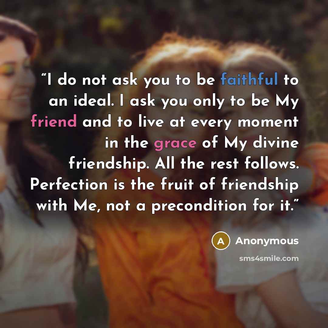 “I do not ask you to be faithful to an ideal. I ask you only to be My friend and to live at every moment in the grace of My divine friendship. All the rest follows. Perfection is the fruit of friendship with Me, not a precondition for it.” quote by Anonymous