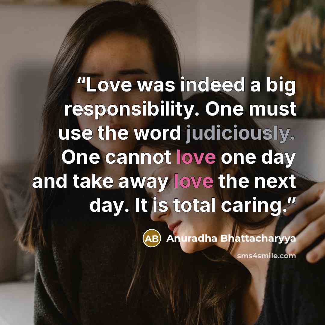 “Love was indeed a big responsibility. One must use the word judiciously. One cannot love one day and take away love the next day. It is total caring.” quote by Anuradha Bhattacharyya