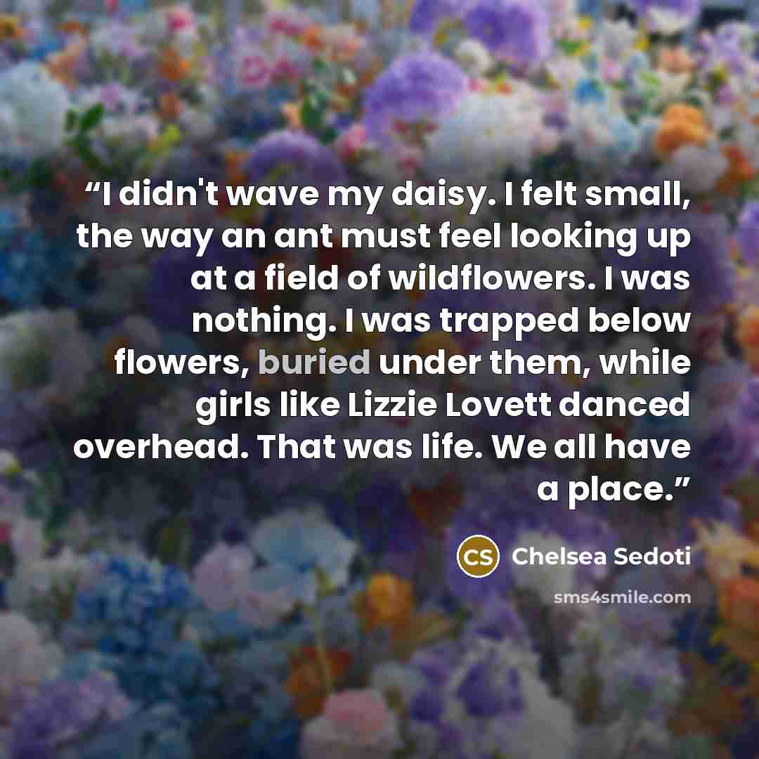 “I didn't wave my daisy. I felt small, the way an ant must feel looking up at a field of wildflowers. I was nothing. I was trapped below flowers, buried under them, while girls like Lizzie Lovett danced overhead. That was life. We all have a place.” quote by Chelsea Sedoti