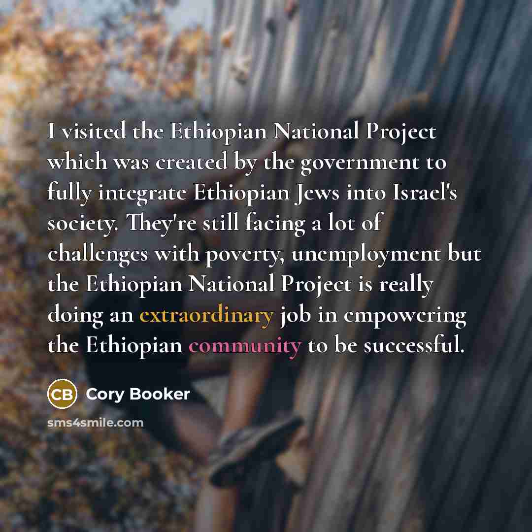 “I visited the Ethiopian National Project which was created by the government to fully integrate Ethiopian Jews into Israel's society. They're still facing a lot of challenges with poverty, unemployment but the Ethiopian National Project is really doing an extraordinary job in empowering the…” quote by Cory Booker